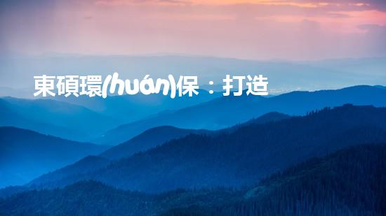 東碩環(huán)保：打造清潔、高效、綠色未來(lái)